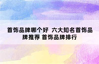 首饰品牌哪个好  六大知名首饰品牌推荐 首饰品牌排行